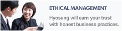ETHICAL MANAGEMENT Hyosung will earn your trust with honest business practices.